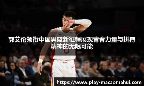 郭艾伦领衔中国男篮新征程展现青春力量与拼搏精神的无限可能