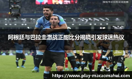 阿根廷与巴拉圭激战正酣比分揭晓引发球迷热议