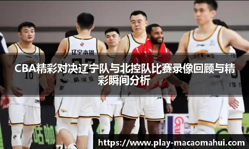 CBA精彩对决辽宁队与北控队比赛录像回顾与精彩瞬间分析