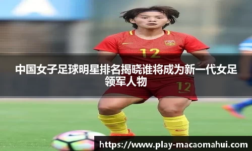 中国女子足球明星排名揭晓谁将成为新一代女足领军人物